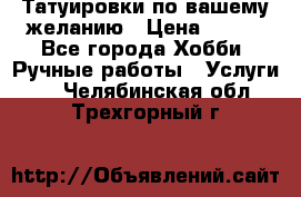 Татуировки,по вашему желанию › Цена ­ 500 - Все города Хобби. Ручные работы » Услуги   . Челябинская обл.,Трехгорный г.